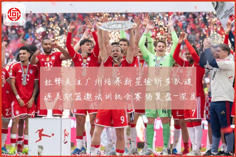 杜锋关注广州培养新星徐昕多队追逐美职篮邀试训机会赛场复盘-深度解析