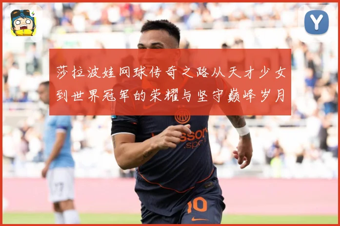 莎拉波娃网球传奇之路从天才少女到世界冠军的荣耀与坚守巅峰岁月-深度解析
