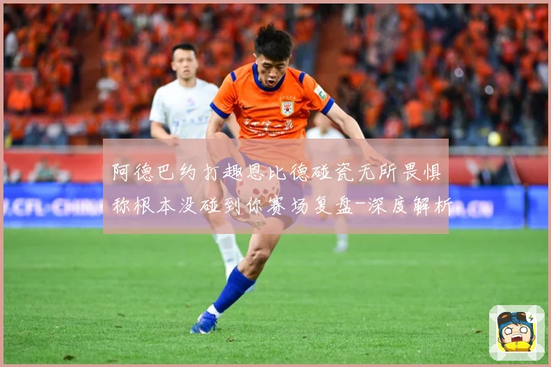 阿德巴约打趣恩比德碰瓷无所畏惧称根本没碰到你赛场复盘-深度解析