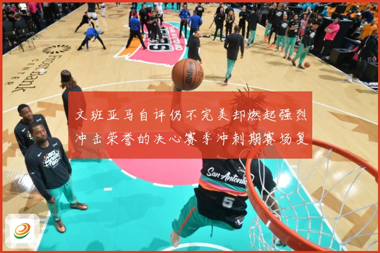 文班亚马自评仍不完美却燃起强烈冲击荣誉的决心赛季冲刺期赛场复盘-深度解析