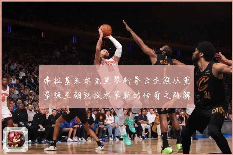 弗拉基米尔克里琴科拳击生涯从重量级王朝到技术革新的传奇之路解析-深度解析