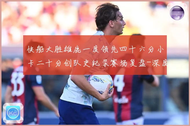 快船大胜雄鹿一度领先四十六分小卡二十分创队史纪录赛场复盘-深度解析
