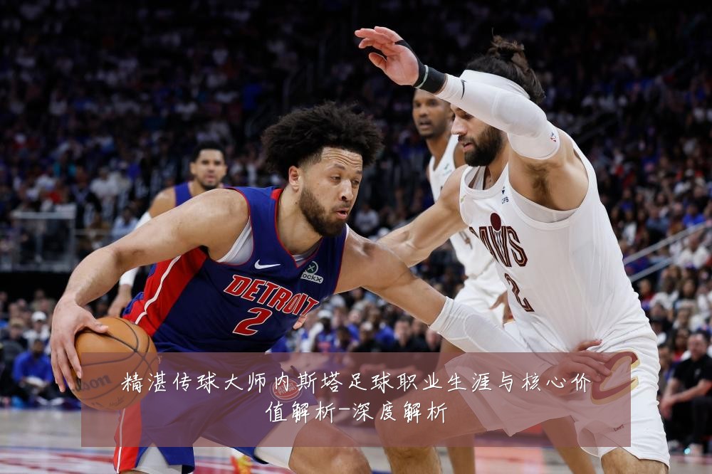 精湛传球大师内斯塔足球职业生涯与核心价值解析-深度解析