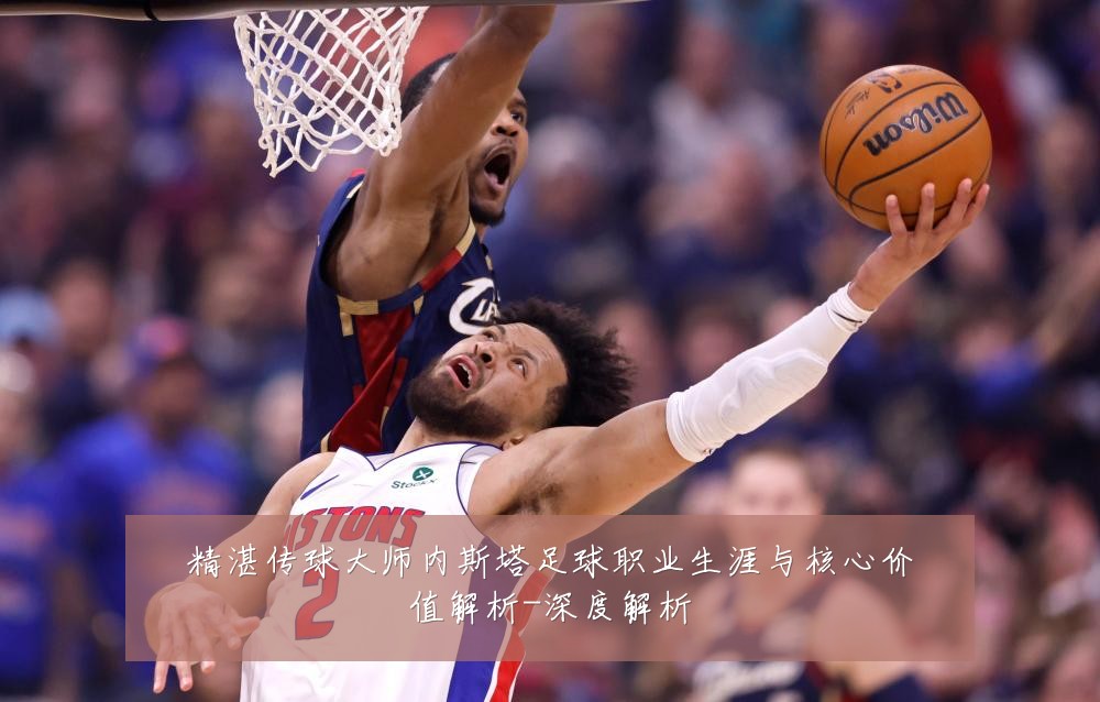 精湛传球大师内斯塔足球职业生涯与核心价值解析-深度解析