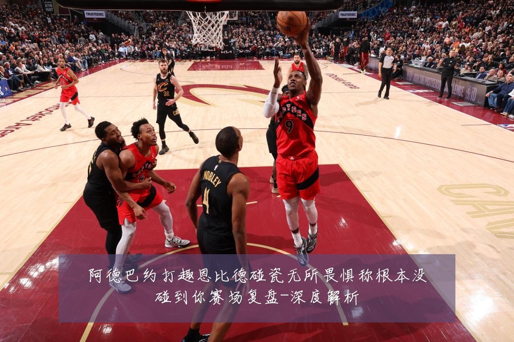 阿德巴约打趣恩比德碰瓷无所畏惧称根本没碰到你赛场复盘-深度解析